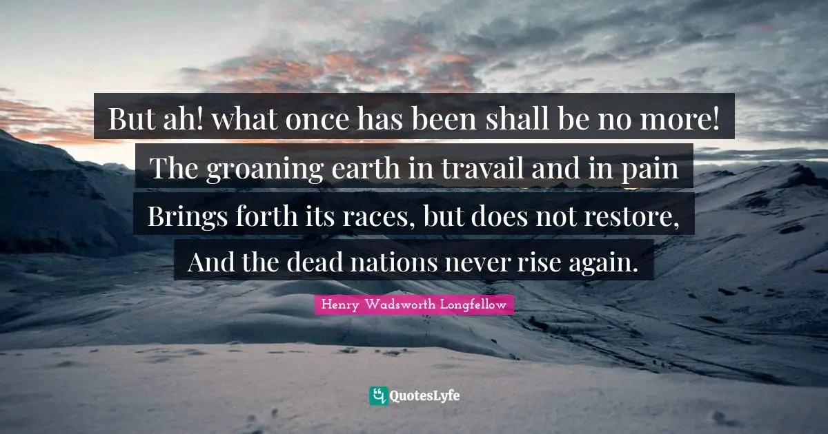 But ah! what once has been shall be no more! The groaning earth in travail and in pain Brings forth its races, but does not restore, And the dead nations never rise again.