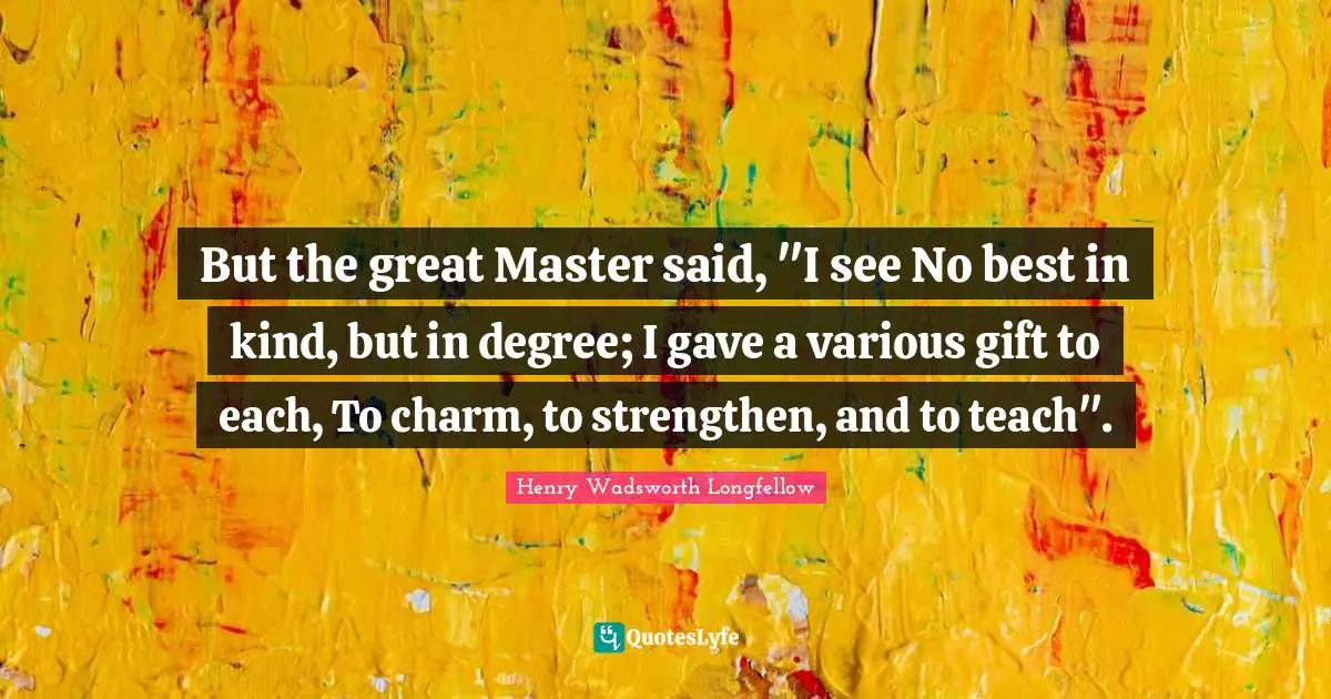 But the great Master said, "I see No best in kind, but in degree; I gave a various gift to each, To charm, to strengthen, and to teach".