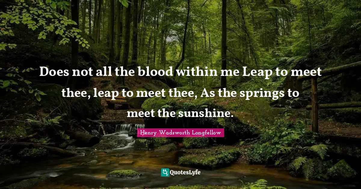 Does not all the blood within me Leap to meet thee, leap to meet thee, As the springs to meet the sunshine.