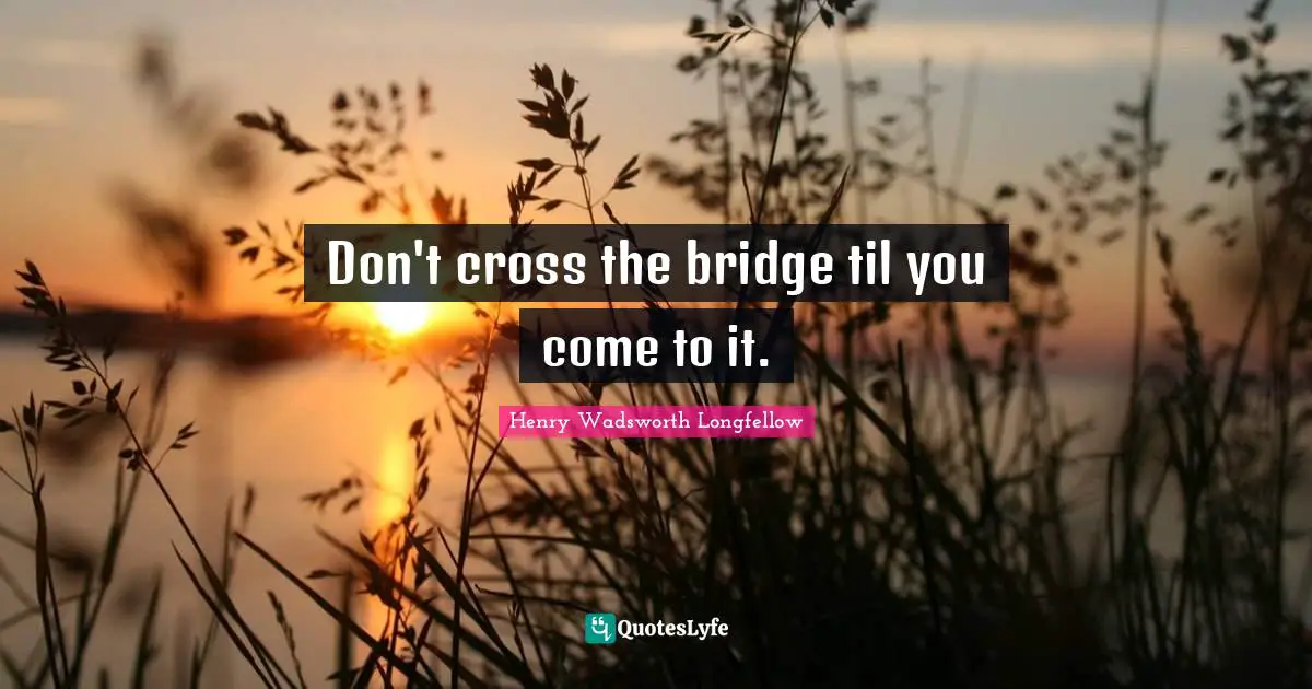 Don't cross the bridge til you come to it.