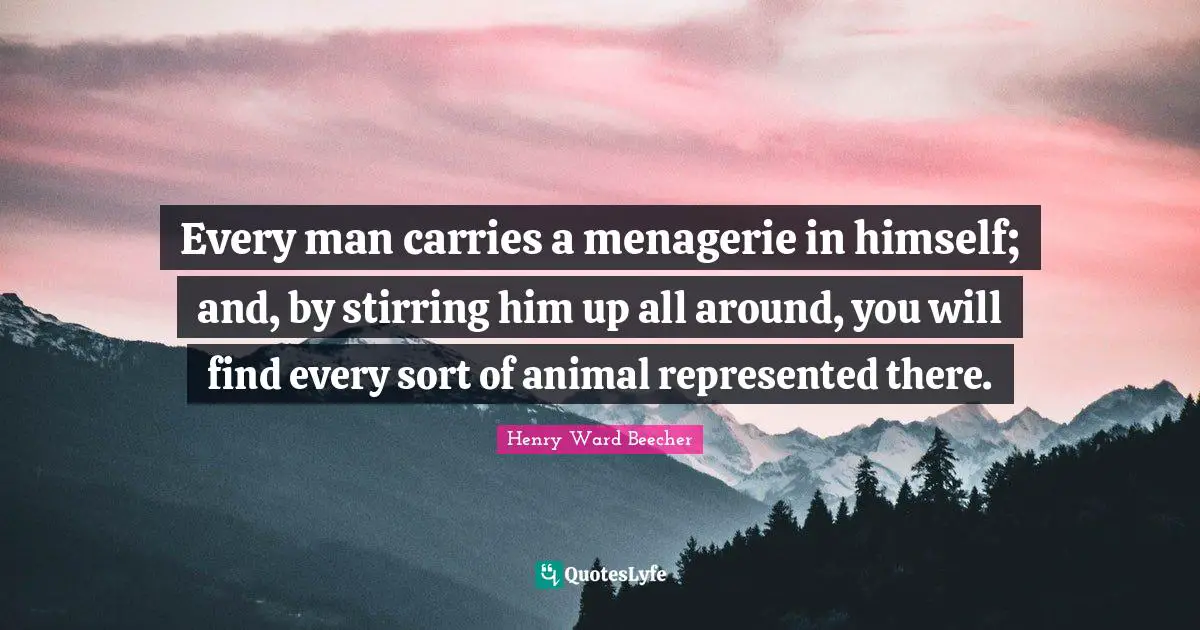 Every man carries a menagerie in himself; and, by stirring him up all around, you will find every sort of animal represented there.