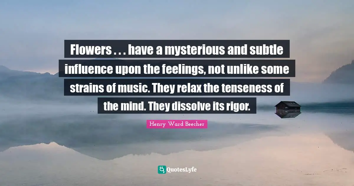 Flowers . . . have a mysterious and subtle influence upon the feelings, not unlike some strains of music. They relax the tenseness of the mind. They dissolve its rigor.