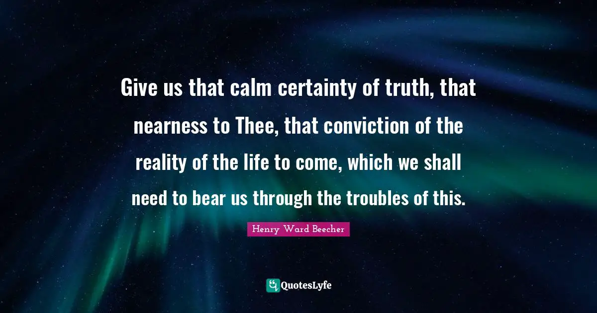 Give us that calm certainty of truth, that nearness to Thee, that conviction of the reality of the life to come, which we shall need to bear us through the troubles of this.