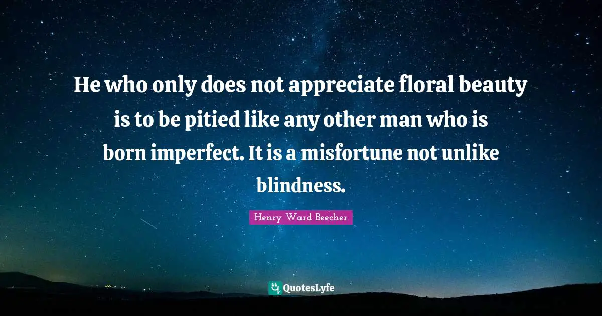 He who only does not appreciate floral beauty is to be pitied like any other man who is born imperfect. It is a misfortune not unlike blindness.