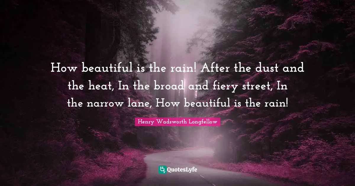 Henry Wadsworth Longfellow Quotes: "How beautiful is the rain! After the dust and the heat, In the broad and fiery street, In the narrow lane, How beautiful is the rain!"