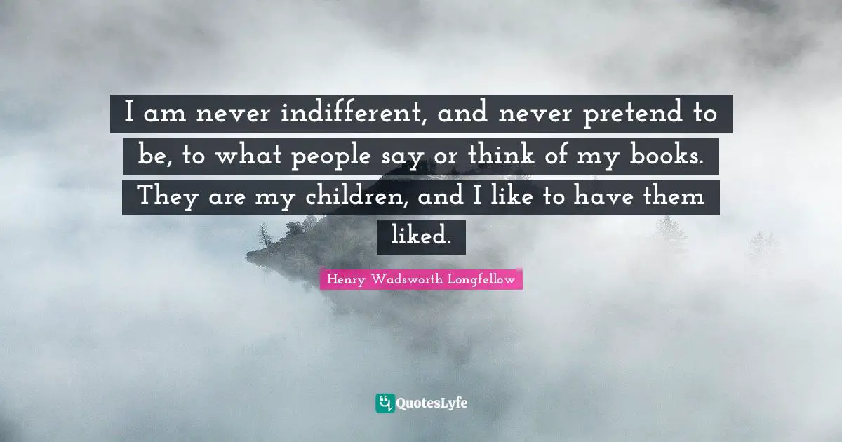 I am never indifferent, and never pretend to be, to what people say or think of my books. They are my children, and I like to have them liked.