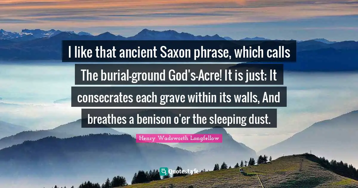 I like that ancient Saxon phrase, which calls The burial-ground God's-Acre! It is just; It consecrates each grave within its walls, And breathes a benison o'er the sleeping dust.