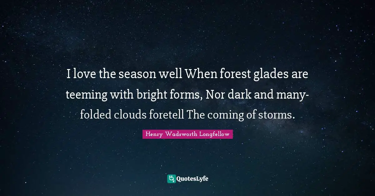 I love the season well When forest glades are teeming with bright forms, Nor dark and many-folded clouds foretell The coming of storms.