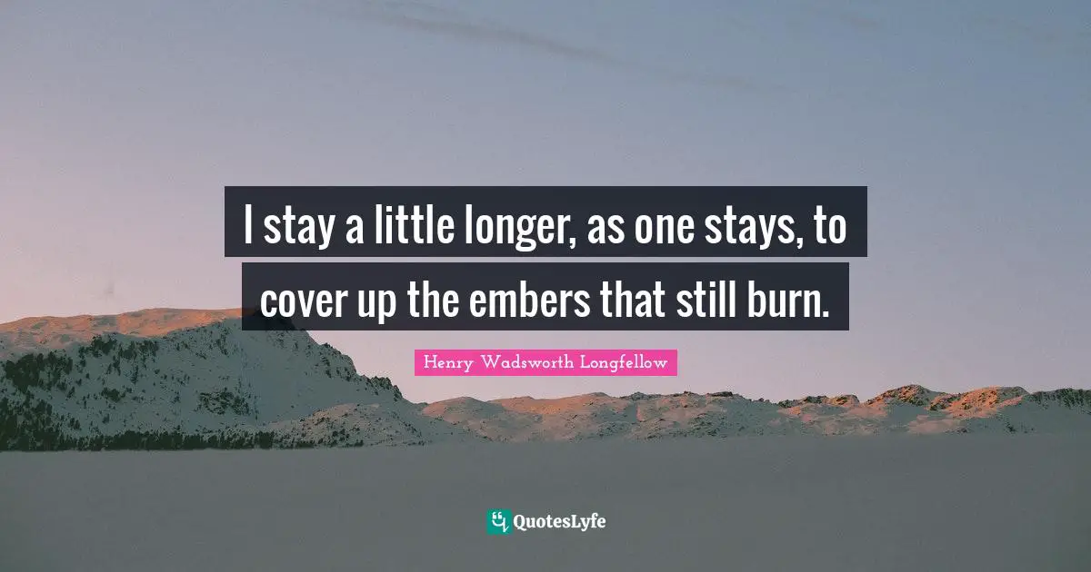 Henry Wadsworth Longfellow Quotes: "I stay a little longer, as one stays, to cover up the embers that still burn."