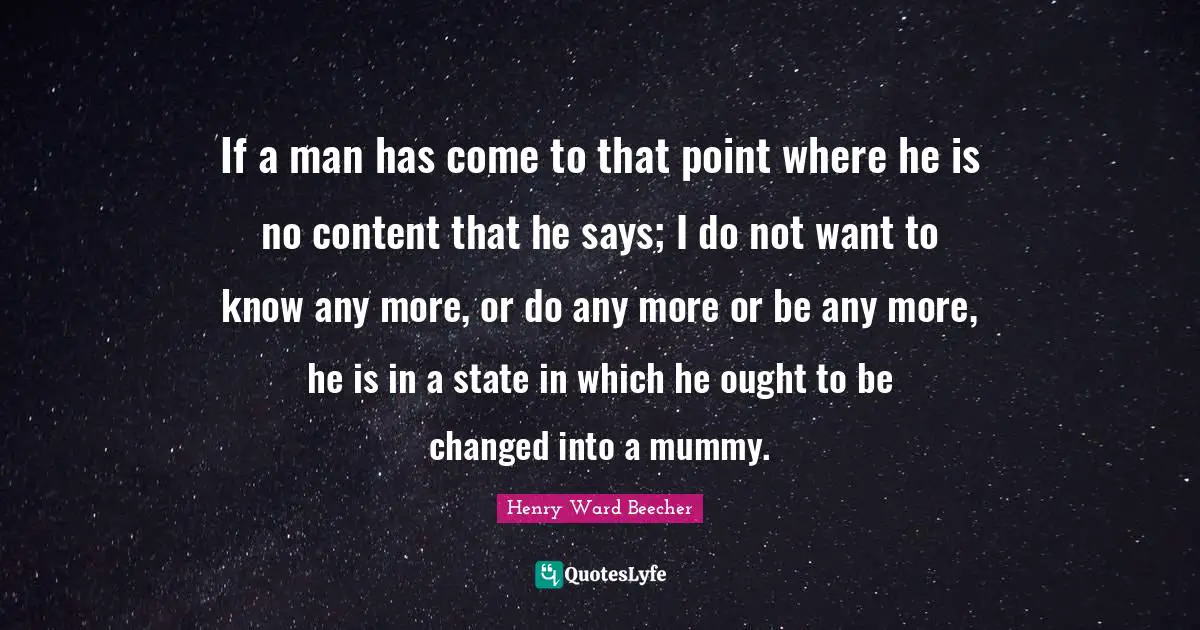 If a man has come to that point where he is no content that he says; I do not want to know any more, or do any more or be any more, he is in a state in which he ought to be changed into a mummy.