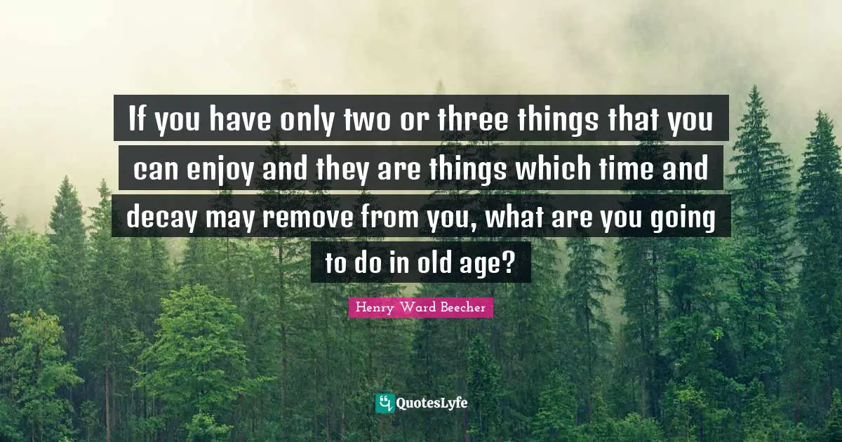 If you have only two or three things that you can enjoy and they are things which time and decay may remove from you, what are you going to do in old age?