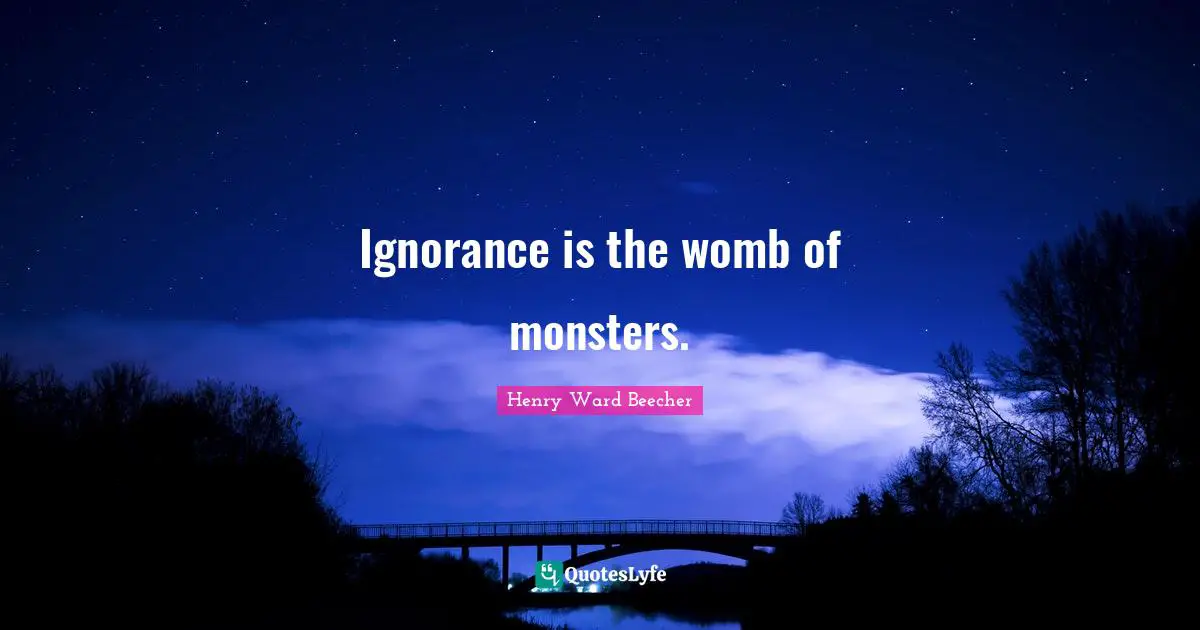 Ignorance is the womb of monsters.
