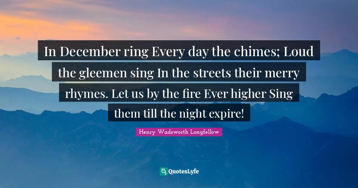 In December ring Every day the chimes; Loud the gleemen sing In the streets their merry rhymes. Let us by the fire Ever higher Sing them till the night expire!