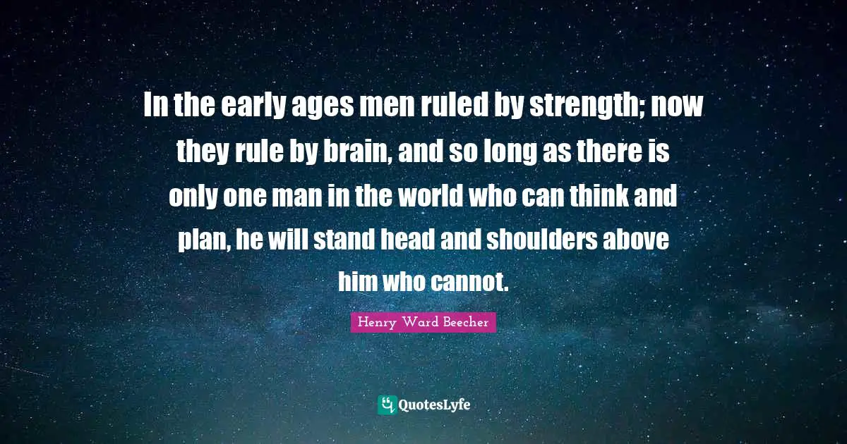 In the early ages men ruled by strength; now they rule by brain, and so long as there is only one man in the world who can think and plan, he will stand head and shoulders above him who cannot.