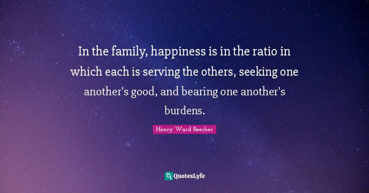 In the family, happiness is in the ratio in which each is serving the others, seeking one another's good, and bearing one another's burdens.