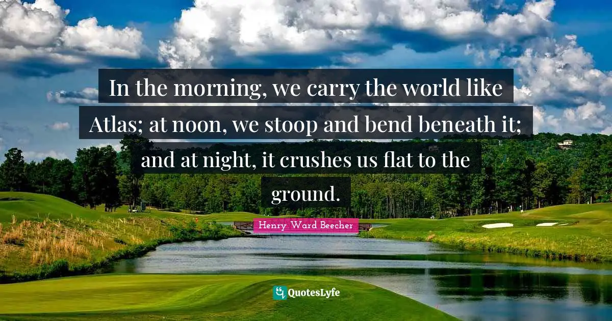 In the morning, we carry the world like Atlas; at noon, we stoop and bend beneath it; and at night, it crushes us flat to the ground.
