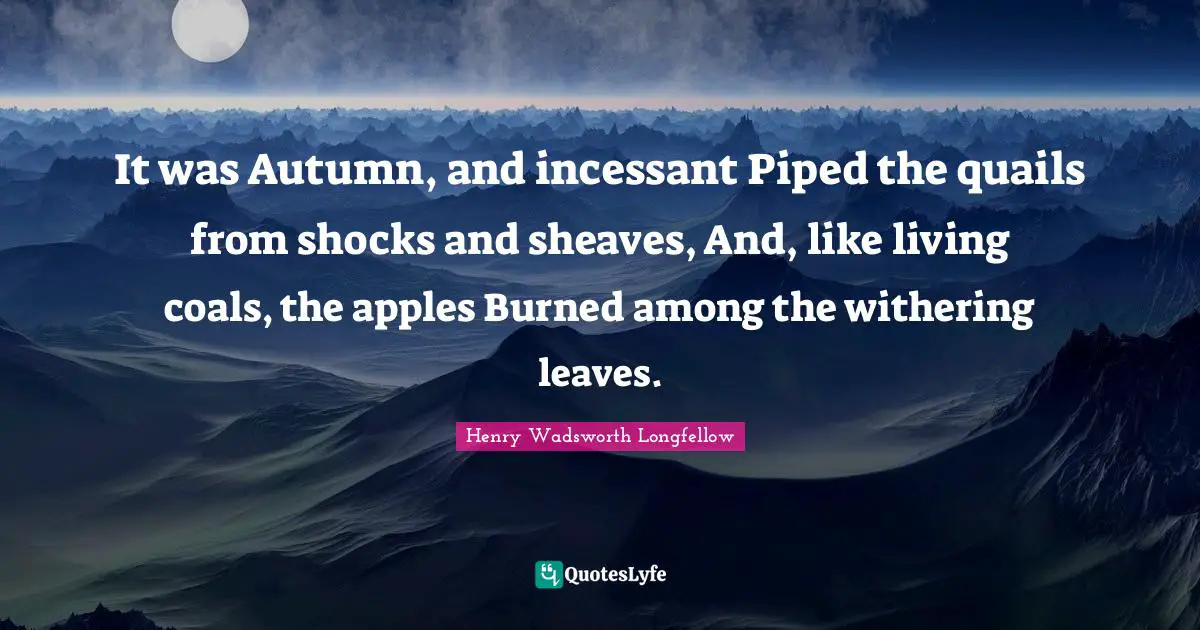 It was Autumn, and incessant Piped the quails from shocks and sheaves, And, like living coals, the apples Burned among the withering leaves.