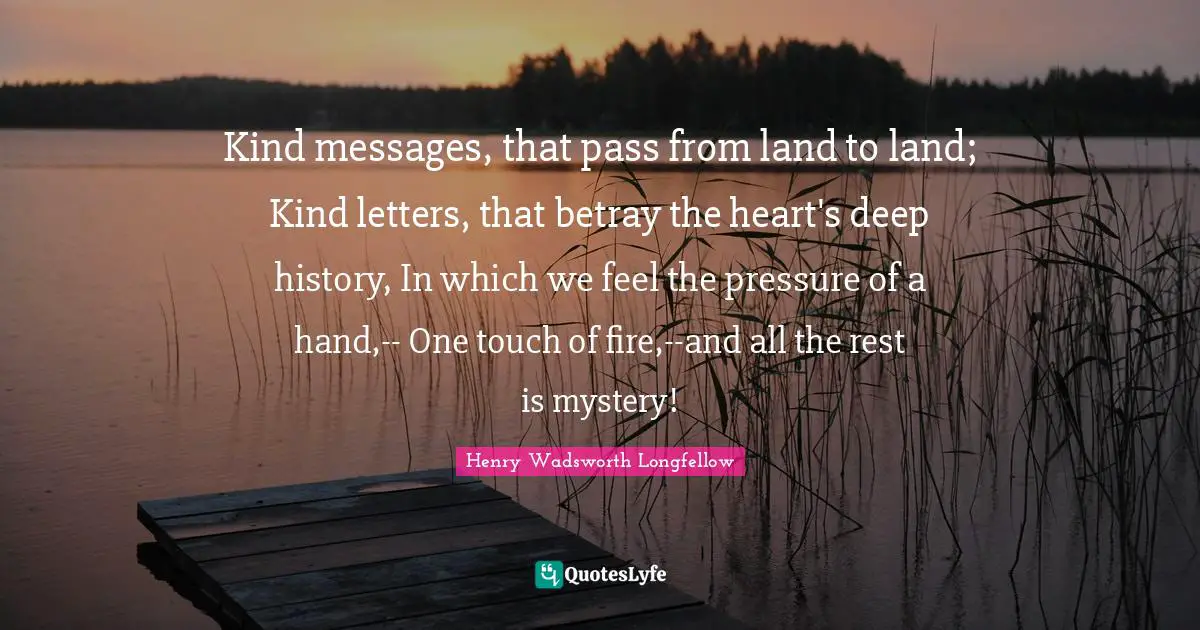 Kind messages, that pass from land to land; Kind letters, that betray the heart's deep history, In which we feel the pressure of a hand,-- One touch of fire,--and all the rest is mystery!