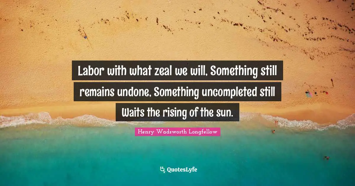 Labor with what zeal we will, Something still remains undone, Something uncompleted still Waits the rising of the sun.