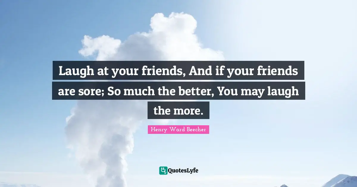 Laugh at your friends, And if your friends are sore; So much the better, You may laugh the more.