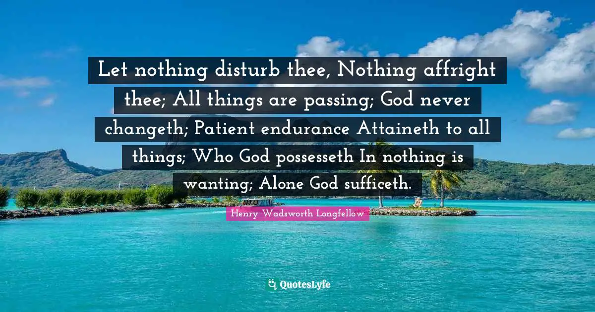 Let nothing disturb thee, Nothing affright thee; All things are passing; God never changeth; Patient endurance Attaineth to all things; Who God possesseth In nothing is wanting; Alone God sufficeth.
