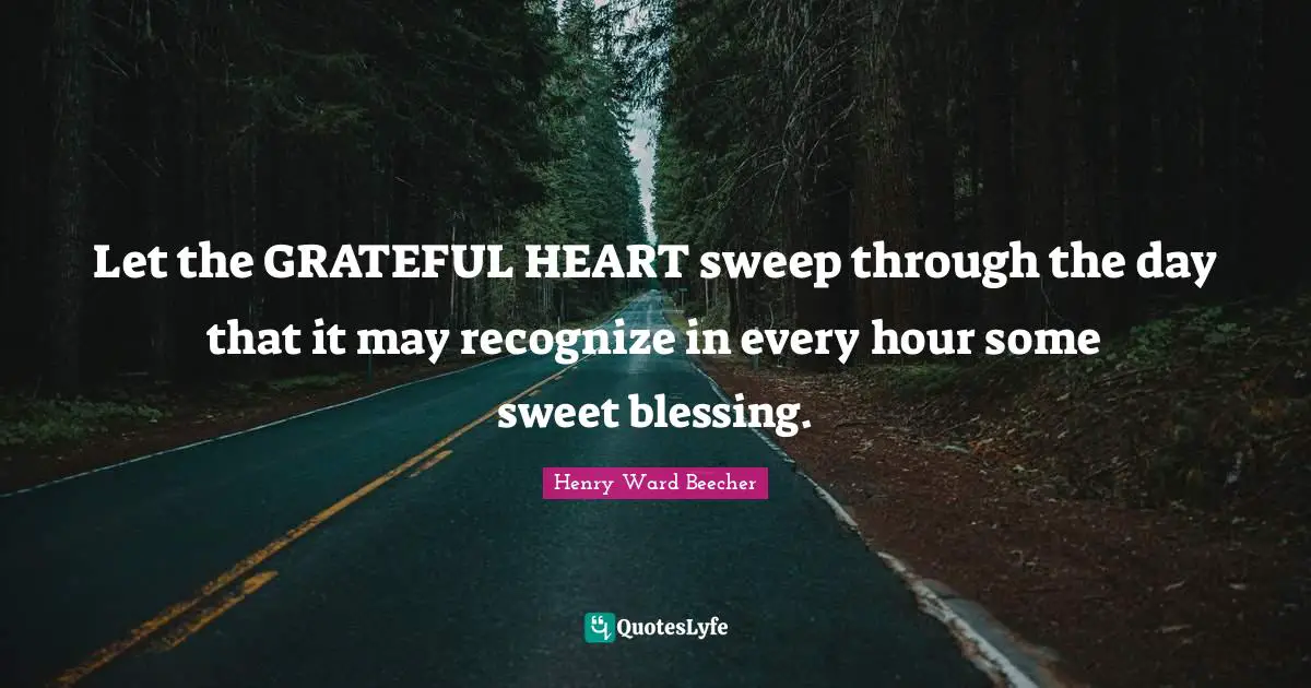 Let the GRATEFUL HEART sweep through the day that it may recognize in every hour some sweet blessing.
