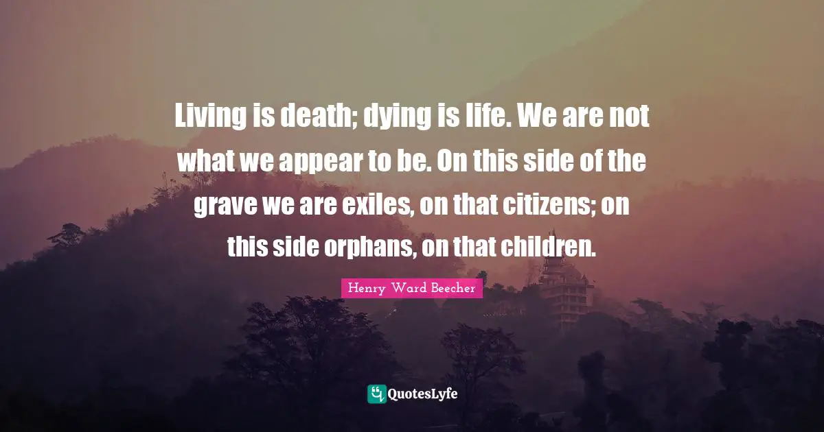 Living is death; dying is life. We are not what we appear to be. On this side of the grave we are exiles, on that citizens; on this side orphans, on that children.