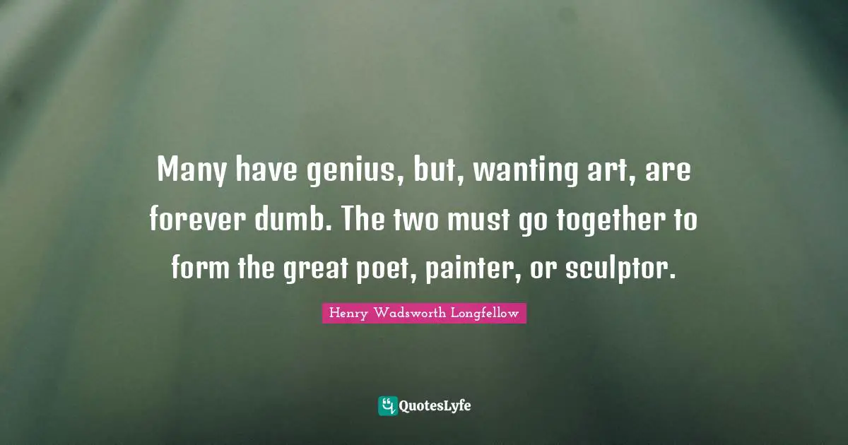 Many have genius, but, wanting art, are forever dumb. The two must go together to form the great poet, painter, or sculptor.