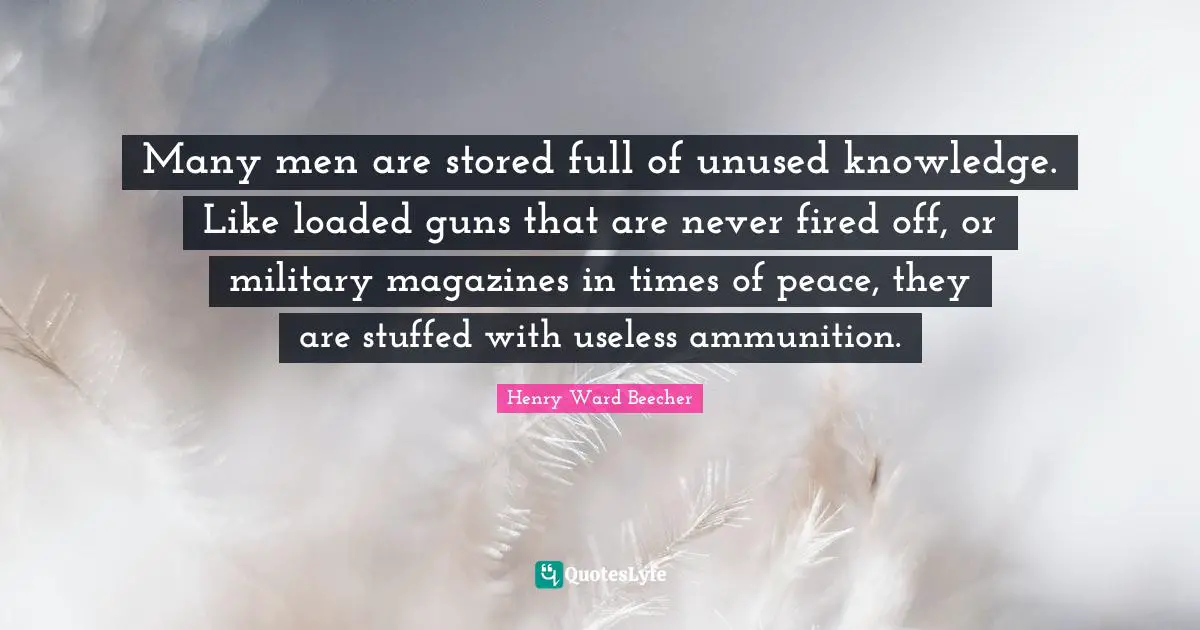 Many men are stored full of unused knowledge. Like loaded guns that are never fired off, or military magazines in times of peace, they are stuffed with useless ammunition.
