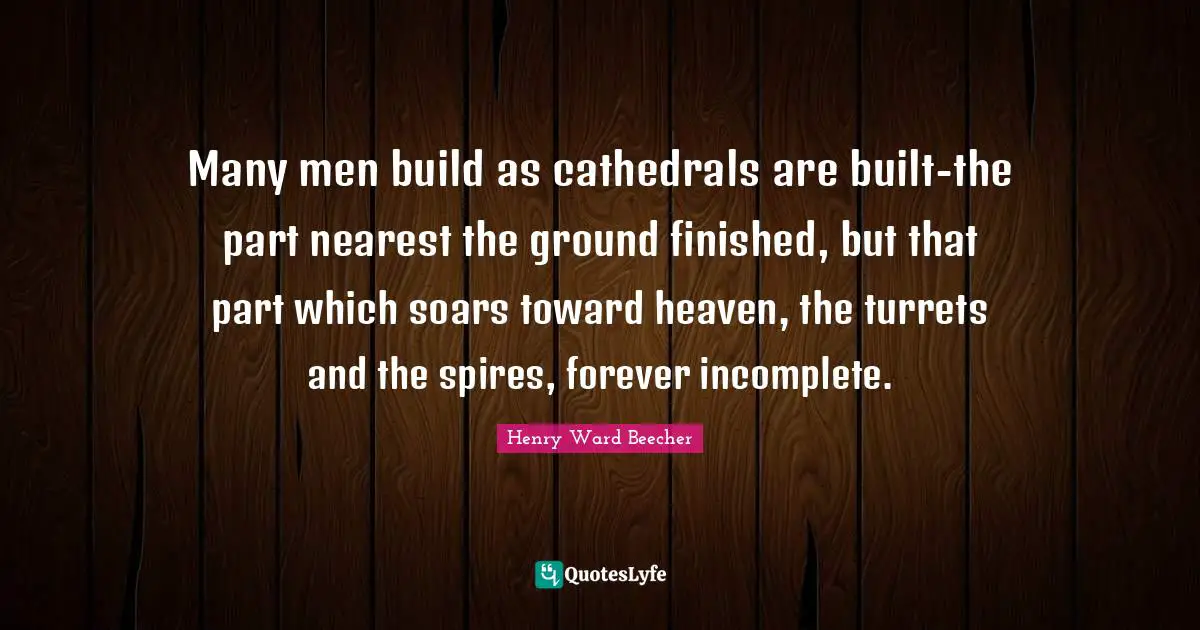 Many men build as cathedrals are built-the part nearest the ground finished, but that part which soars toward heaven, the turrets and the spires, forever incomplete.