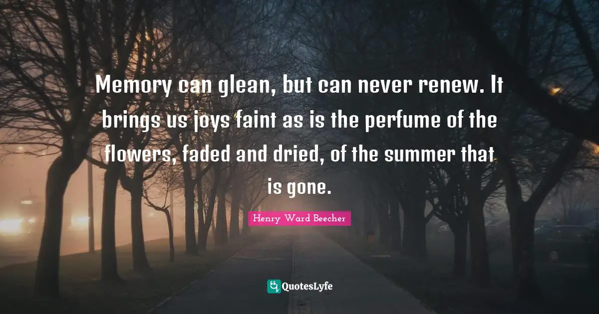 Memory can glean, but can never renew. It brings us joys faint as is the perfume of the flowers, faded and dried, of the summer that is gone.