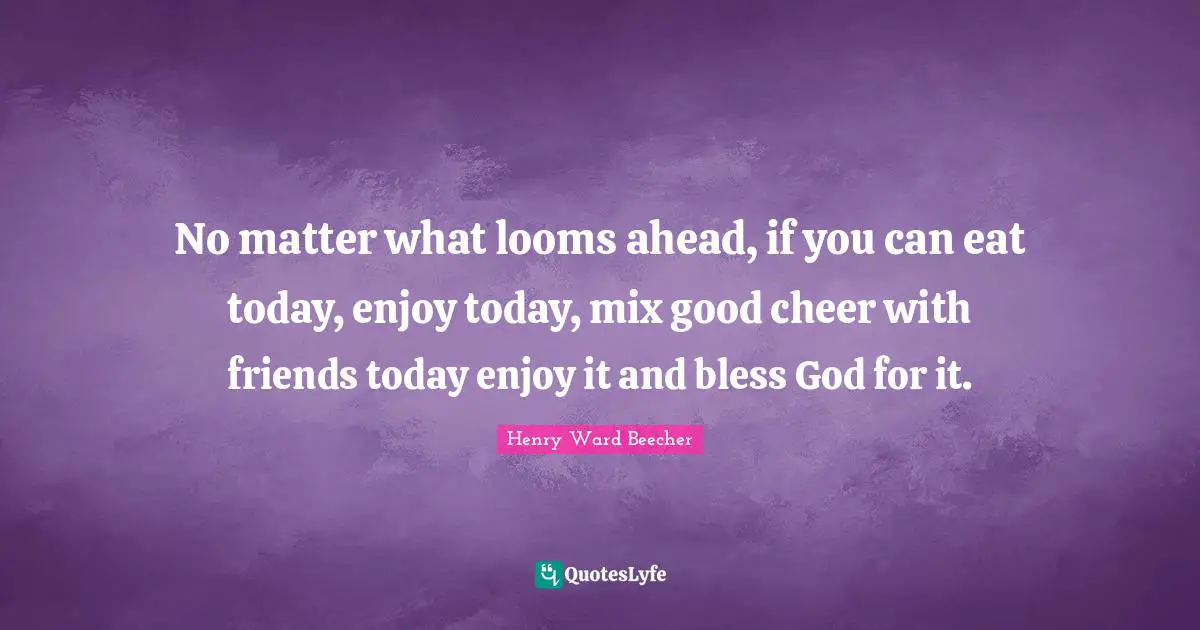 No matter what looms ahead, if you can eat today, enjoy today, mix good cheer with friends today enjoy it and bless God for it.