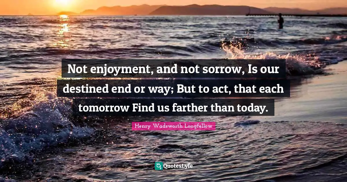 Not enjoyment, and not sorrow, Is our destined end or way; But to act, that each tomorrow Find us farther than today.