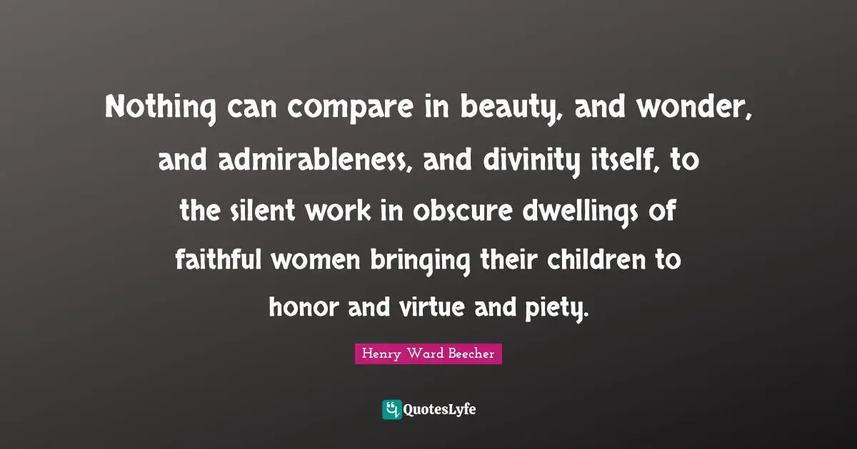 Nothing can compare in beauty, and wonder, and admirableness, and divinity itself, to the silent work in obscure dwellings of faithful women bringing their children to honor and virtue and piety.