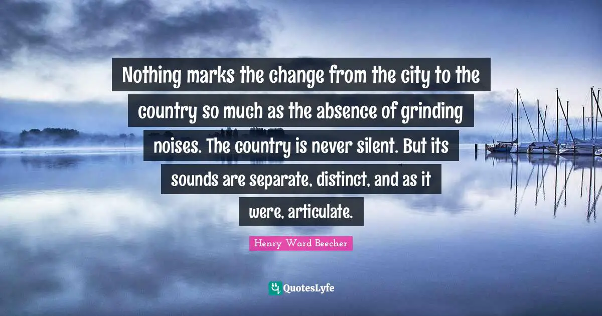 Nothing marks the change from the city to the country so much as the absence of grinding noises. The country is never silent. But its sounds are separate, distinct, and as it were, articulate.