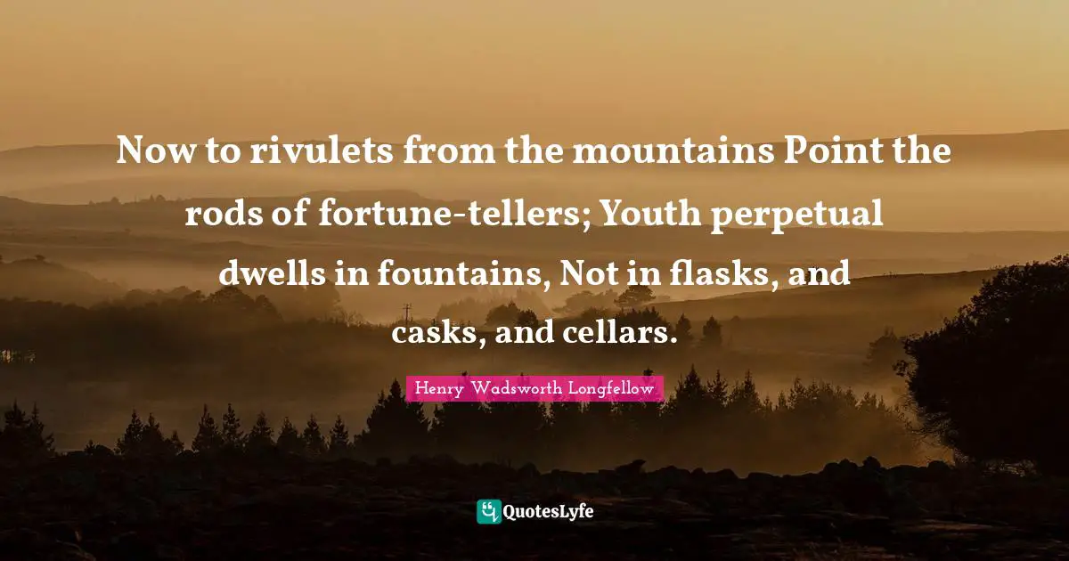 Now to rivulets from the mountains Point the rods of fortune-tellers; Youth perpetual dwells in fountains, Not in flasks, and casks, and cellars.