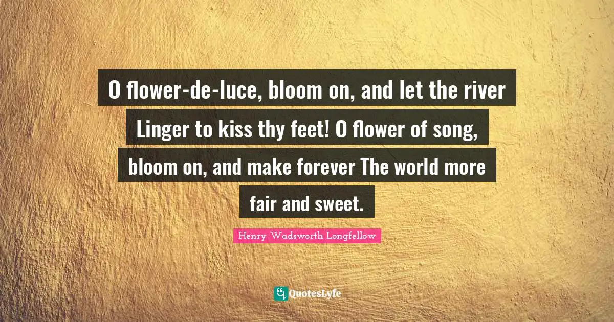 O flower-de-luce, bloom on, and let the river Linger to kiss thy feet! O flower of song, bloom on, and make forever The world more fair and sweet.