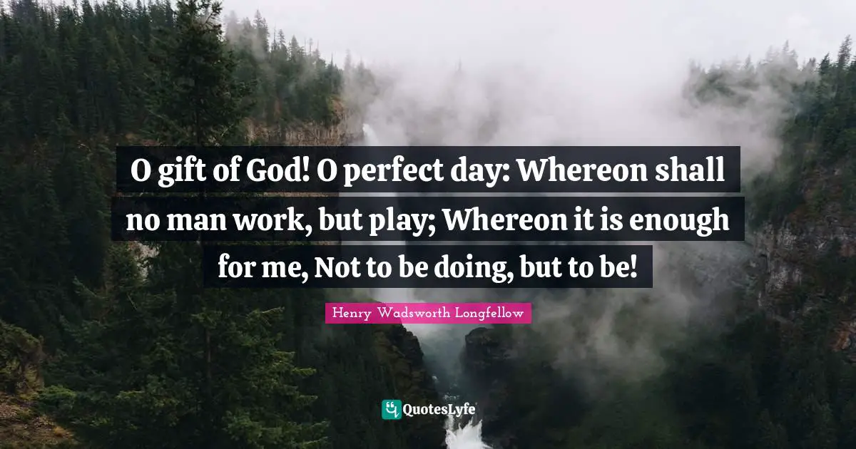 O gift of God! O perfect day: Whereon shall no man work, but play; Whereon it is enough for me, Not to be doing, but to be!
