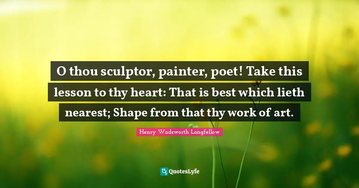 O thou sculptor, painter, poet! Take this lesson to thy heart: That is best which lieth nearest; Shape from that thy work of art.