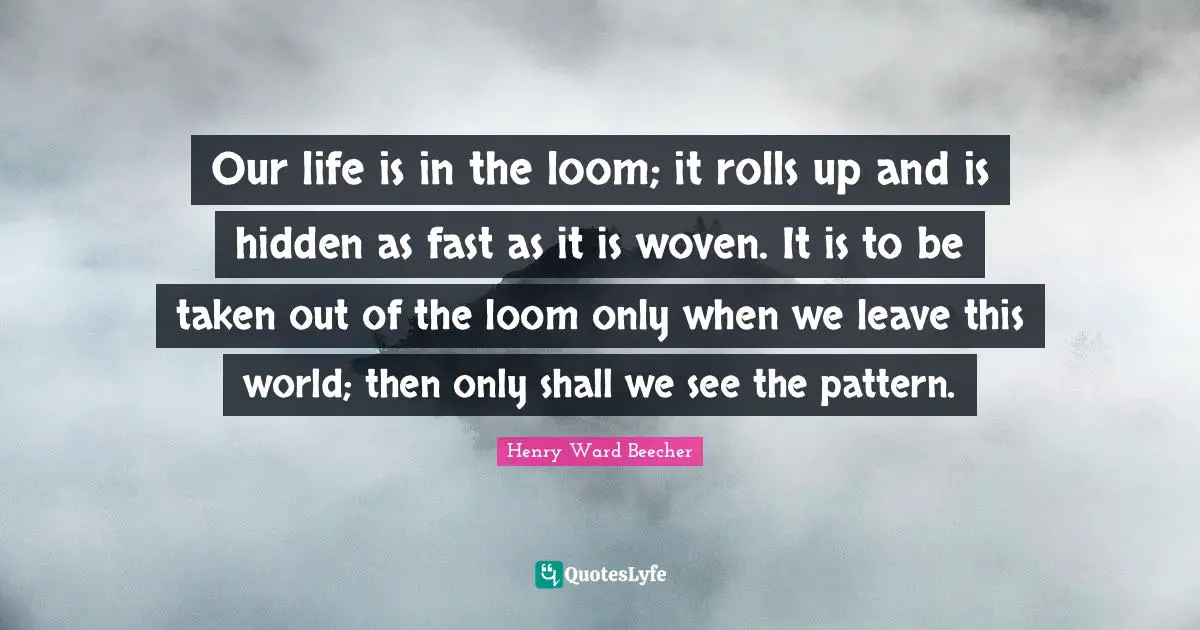 Our life is in the loom; it rolls up and is hidden as fast as it is woven. It is to be taken out of the loom only when we leave this world; then only shall we see the pattern.