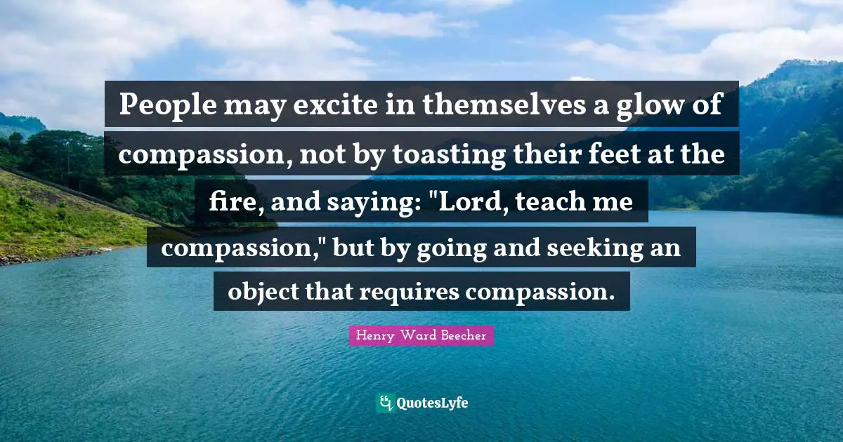 People may excite in themselves a glow of compassion, not by toasting their feet at the fire, and saying: "Lord, teach me compassion," but by going and seeking an object that requires compassion.