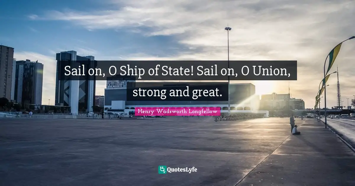 Sail on, O Ship of State! Sail on, O Union, strong and great.