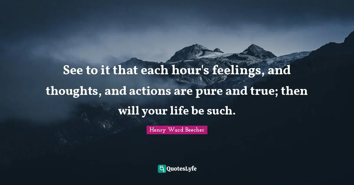 See to it that each hour's feelings, and thoughts, and actions are pure and true; then will your life be such.