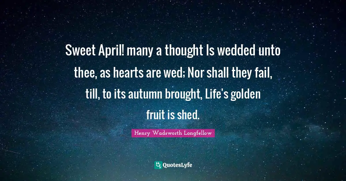 Sweet April! many a thought Is wedded unto thee, as hearts are wed; Nor shall they fail, till, to its autumn brought, Life's golden fruit is shed.