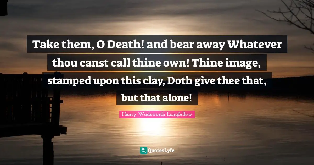 Take them, O Death! and bear away Whatever thou canst call thine own! Thine image, stamped upon this clay, Doth give thee that, but that alone!