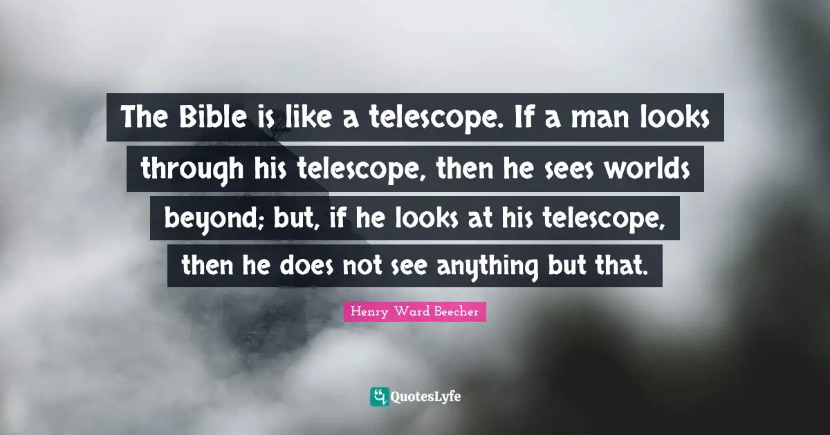 The Bible is like a telescope. If a man looks through his telescope, then he sees worlds beyond; but, if he looks at his telescope, then he does not see anything but that.