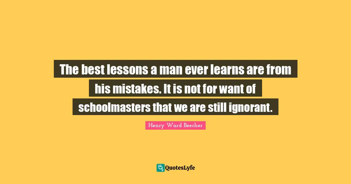 The best lessons a man ever learns are from his mistakes. It is not for want of schoolmasters that we are still ignorant.