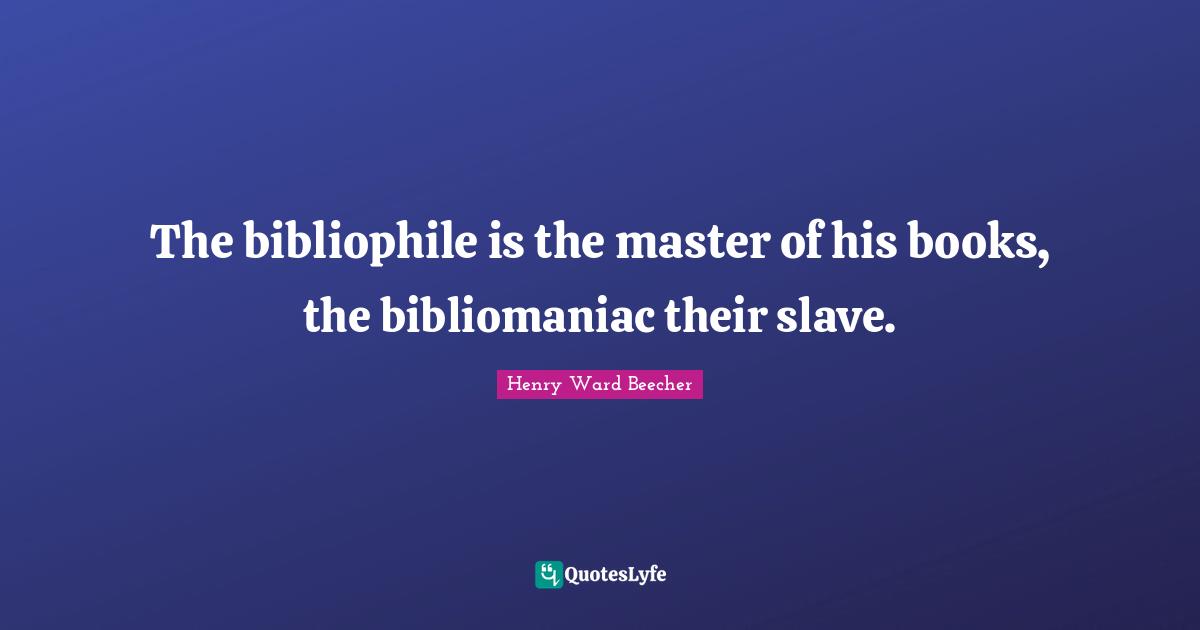 The bibliophile is the master of his books, the bibliomaniac their slave.