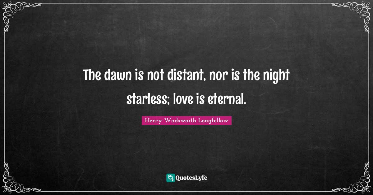 The dawn is not distant, nor is the night starless; love is eternal.