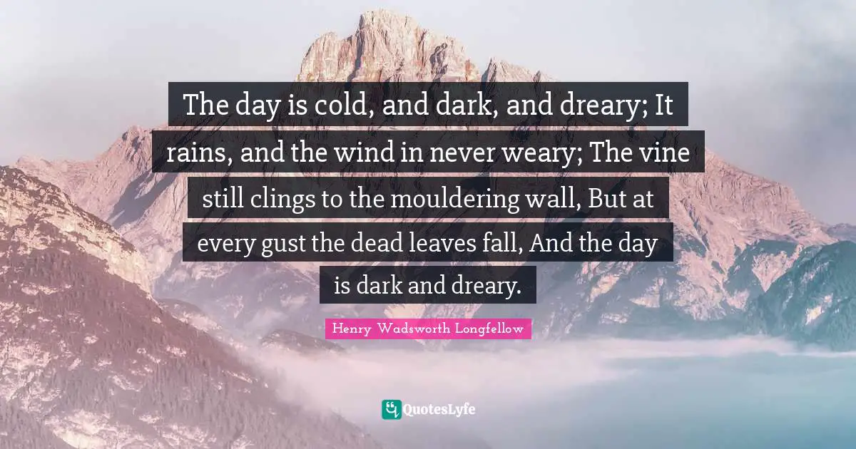 The day is cold, and dark, and dreary; It rains, and the wind in never weary; The vine still clings to the mouldering wall, But at every gust the dead leaves fall, And the day is dark and dreary.
